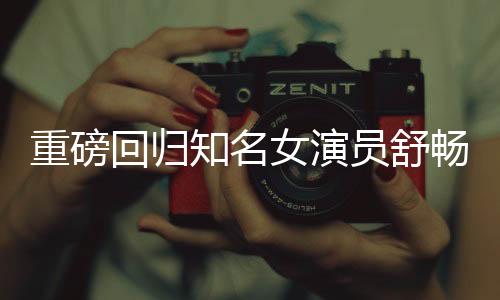 重磅回歸知名女演員舒暢宣布重返熒幕，再度點(diǎn)燃期待之火