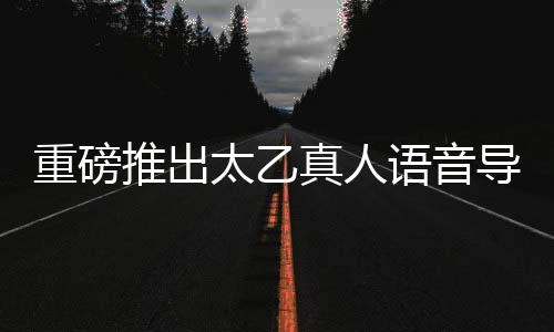 重磅推出太乙真人語音導(dǎo)航，引領(lǐng)智能導(dǎo)航新紀(jì)元