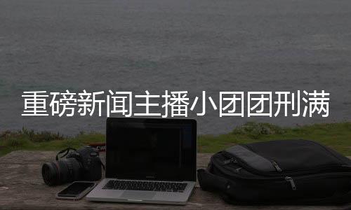 重磅新聞主播小團團刑滿釋放，回歸之路展現(xiàn)新篇章
