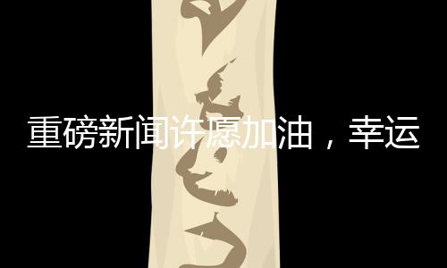 重磅新聞許愿加油，幸運兒將抽中一噸油大獎！