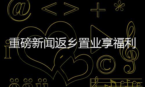 重磅新聞返鄉(xiāng)置業(yè)享福利，黃金大禮包價值三萬等你來拿！