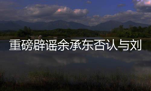 重磅辟謠余承東否認(rèn)與劉亦菲戀情傳聞，聚焦真相的背后的故事