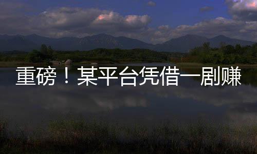 重磅！某平臺憑借一劇賺得十億，揭秘背后的故事！