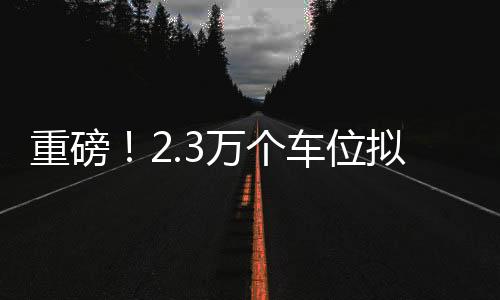 重磅！2.3萬個(gè)車位擬售7.3億，引發(fā)市場(chǎng)熱議