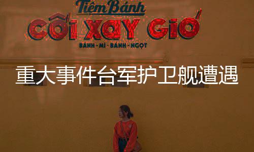 重大事件臺(tái)軍護(hù)衛(wèi)艦遭遇意外爆炸事件，牽動(dòng)兩岸關(guān)注目光