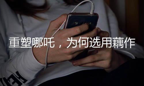 重塑哪吒，為何選用藕作為核心元素？