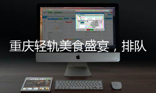 重慶輕軌美食盛宴，排隊盛宴背后的城市魅力