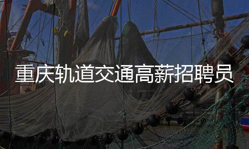 重慶軌道交通高薪招聘員工，開啟八千至十萬元年薪待遇