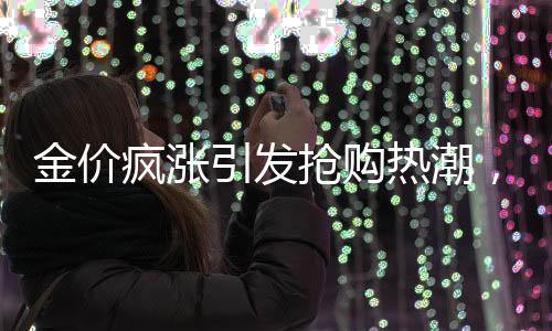 金價(jià)瘋漲引發(fā)搶購熱潮，有人跨城排隊(duì)1小時(shí)半搶購黃金