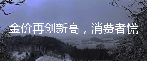 金價再創(chuàng)新高，消費者慌了