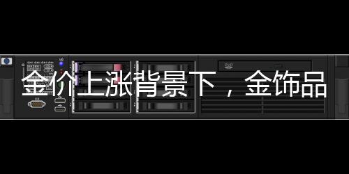 金價(jià)上漲背景下，金飾品牌紛紛加速關(guān)店探因