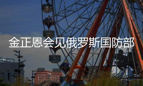 金正恩會見俄羅斯國防部長紹伊古，深化兩國軍事合作與發(fā)展