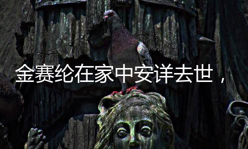 金賽綸在家中安詳去世，悲痛告別一位深受尊敬的人物