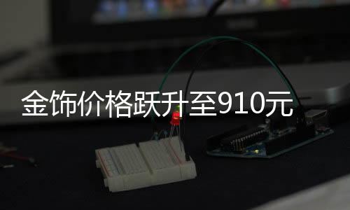 金飾價格躍升至910元，黃金市場的最新動態(tài)與趨勢分析