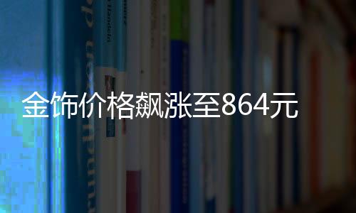 金飾價(jià)格飆漲至864元每克，市場分析與趨勢預(yù)測
