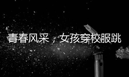 青春風(fēng)采，女孩穿校服跳拉丁舞，活力綻放央視舞臺(tái)