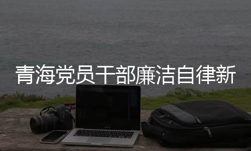 青海黨員干部廉潔自律新風(fēng)尚，三千多名黨員干部上繳禮金逾兩千萬(wàn)新聞