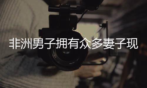 非洲男子擁有眾多妻子現(xiàn)象的背后，深入解析背后的文化、社會(huì)因素