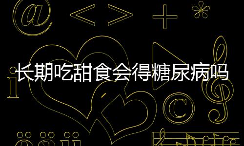 長期吃甜食會(huì)得糖尿病嗎？解析甜食與糖尿病的關(guān)系