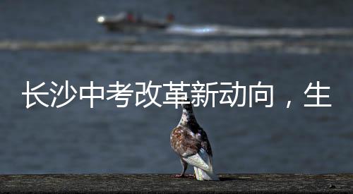 長沙中考改革新動向，生物地理科目取消，教育公平與社會熱議并進