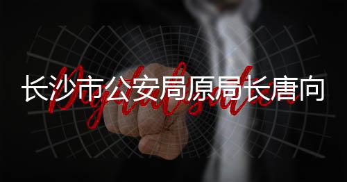 長沙市公安局原局長唐向陽被查，反腐再添一案例