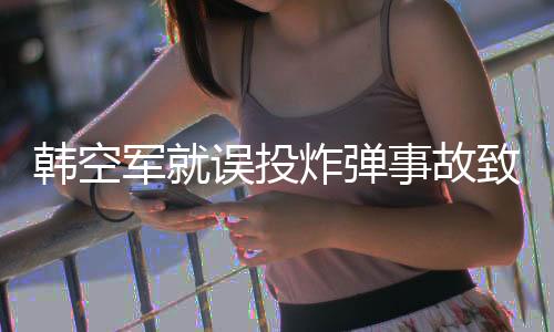 韓空軍就誤投炸彈事故致歉，反思制度缺陷積極改進(jìn)態(tài)度