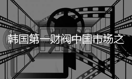 韓國(guó)第一財(cái)閥中國(guó)市場(chǎng)之行，探秘拜碼頭背后的深層動(dòng)因