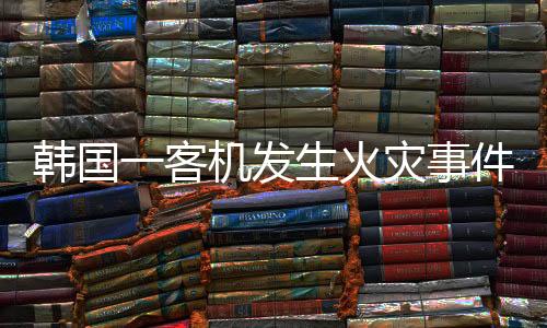 韓國一客機(jī)發(fā)生火災(zāi)事件調(diào)查與解析