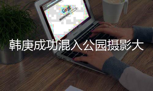 韓庚成功混入公園攝影大爺?shù)娜ψ樱缃缬颜x的典范