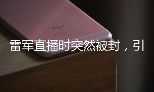 雷軍直播時突然被封，引發(fā)廣泛關(guān)注與熱議