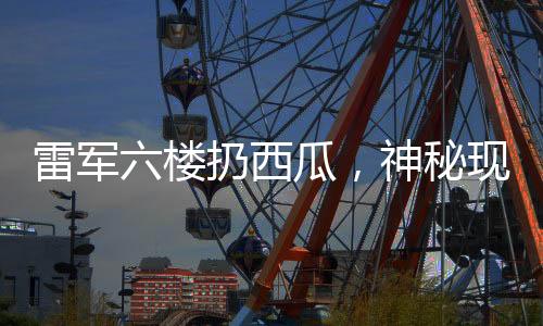 雷軍六樓扔西瓜，神秘現(xiàn)象揭秘