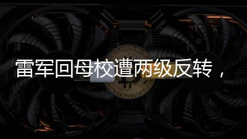 雷軍回母校遭兩級(jí)反轉(zhuǎn)，打擾了