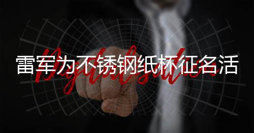 雷軍為不銹鋼紙杯征名活動(dòng)揭秘，一場(chǎng)科技與創(chuàng)意的完美結(jié)合