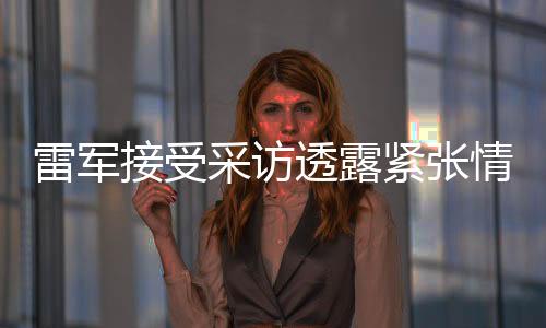 雷軍接受采訪透露緊張情緒，分享未來展望