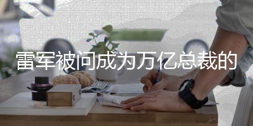 雷軍被問成為萬億總裁的心情，一窺其成功背后的故事