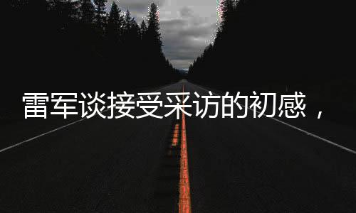 雷軍談接受采訪的初感，略感緊張，期待分享更多真實(shí)故事與想法