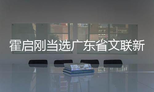 霍啟剛當選廣東省文聯(lián)新職務，跨界英才引領文藝新風
