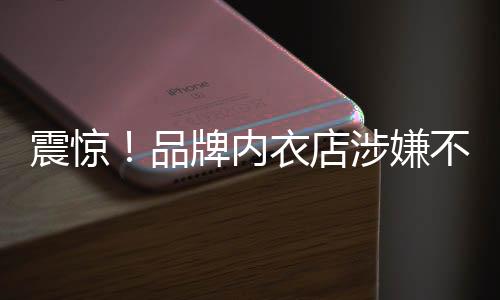 震驚！品牌內(nèi)衣店涉嫌不當(dāng)行為，員工被要求拍攝試穿文胸視頻