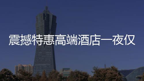 震撼特惠高端酒店一夜僅售24.99元，超值體驗不容錯過！