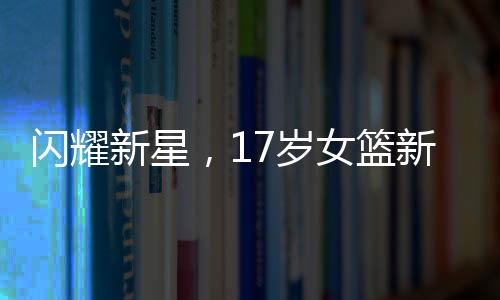 閃耀新星，17歲女籃新星熱身展現(xiàn)驚人潛力，身高2米26引領(lǐng)期待