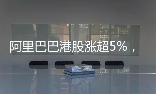 阿里巴巴港股漲超5%，市場(chǎng)表現(xiàn)亮眼，投資者信心大增