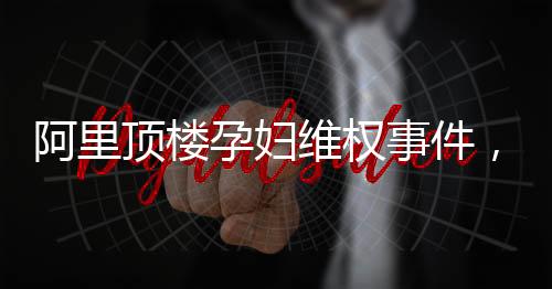 阿里頂樓孕婦維權(quán)事件，一場(chǎng)關(guān)乎權(quán)益與責(zé)任的較量