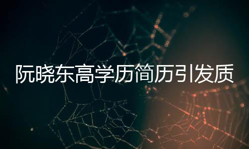 阮曉東高學(xué)歷簡(jiǎn)歷引發(fā)質(zhì)疑，學(xué)歷真實(shí)性成焦點(diǎn)