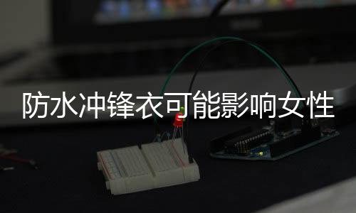 防水沖鋒衣可能影響女性懷孕，深度探討與科學解讀