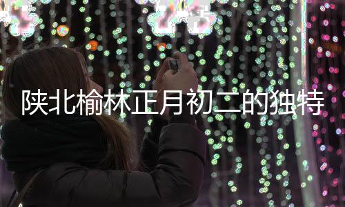 陜北榆林正月初二的獨特習俗