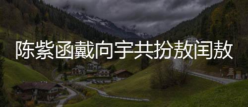 陳紫函戴向宇共扮敖閏敖光，深度詮釋神話新篇章