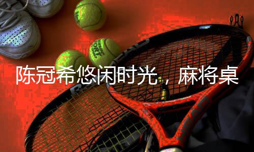 陳冠希悠閑時(shí)光，麻將桌上的悠閑午后