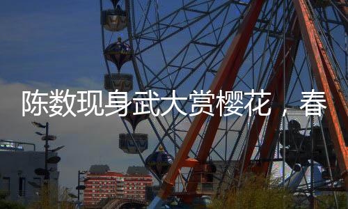 陳數(shù)現(xiàn)身武大賞櫻花，春日里的美好邂逅