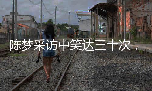 陳夢采訪中笑達(dá)三十次，展現(xiàn)活潑開朗形象的魅力時刻