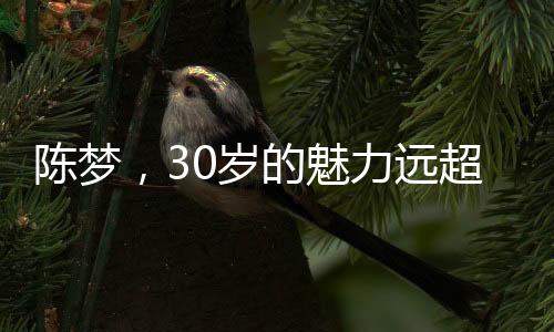 陳夢，30歲的魅力遠(yuǎn)超20歲，歲月賦予的成熟韻味
